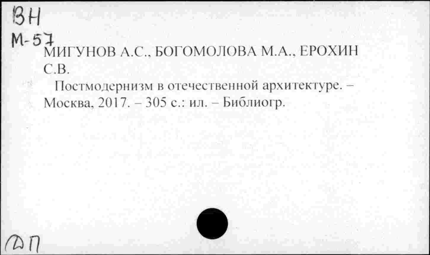 ﻿вн
М-51
МИГУНОВ Л.С., БОГОМОЛОВА М.А.. ЕРОХИН С.В.
Постмодернизм в отечественной архитектуре. -Москва, 2017. - 305 с.: ил. - Библиогр.